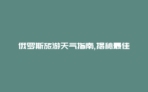 俄罗斯旅游天气指南,揭秘最佳旅行时间和天气状况