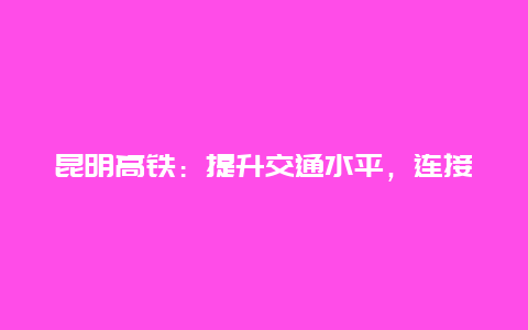 昆明高铁：提升交通水平，连接城市未来