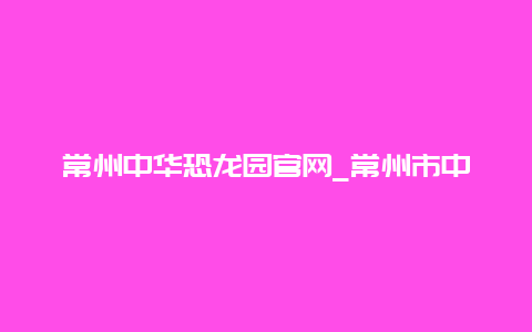 常州中华恐龙园官网_常州市中华恐龙园官网