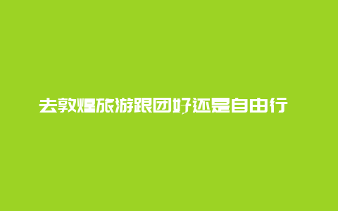 去敦煌旅游跟团好还是自由行 去敦煌旅游是自己去合算还是跟团去合算？