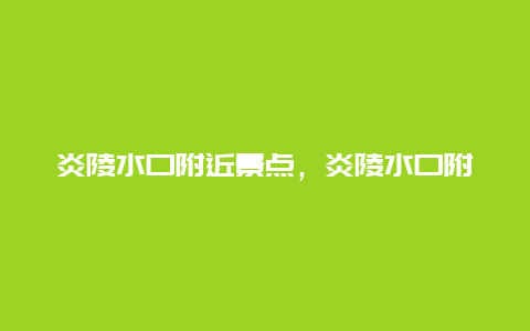 炎陵水口附近景点，炎陵水口附近景点有哪些