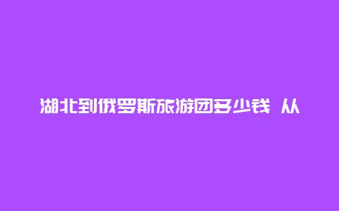 湖北到俄罗斯旅游团多少钱 从武汉去俄罗斯座飞机需多长时间