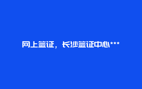 网上签证，长沙签证中心***