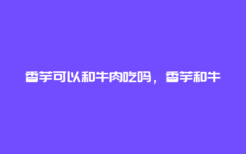 香芋可以和牛肉吃吗，香芋和牛肉能一起吃吗