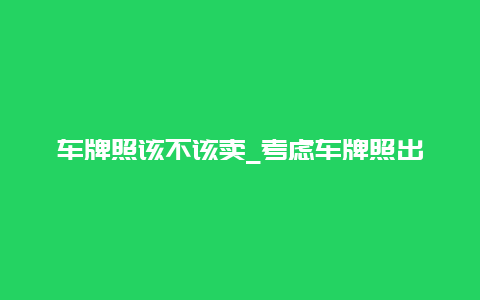 车牌照该不该卖_考虑车牌照出售的利弊