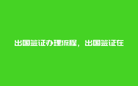 出国签证办理流程，出国签证在职证明模板