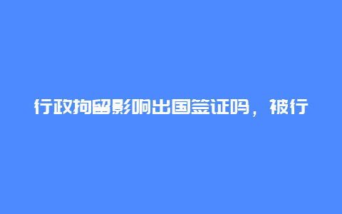 行政拘留影响出国签证吗，被行政拘留过办理还可以办理护照和签证吗？