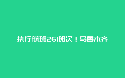 执行航班261班次！乌鲁木齐航空全力保障旅客五一假期出行