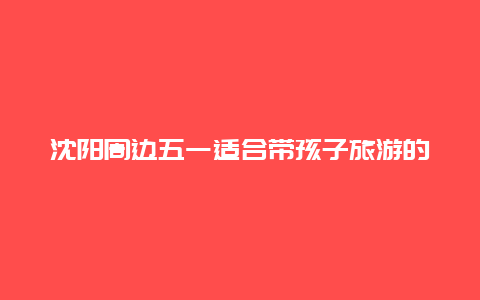 沈阳周边五一适合带孩子旅游的城市？沈阳周边五一人少又好玩的地方？