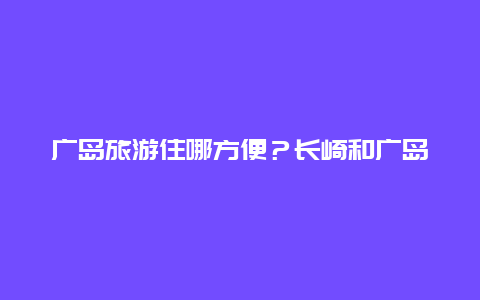 广岛旅游住哪方便？长崎和广岛为什么现在有人住？