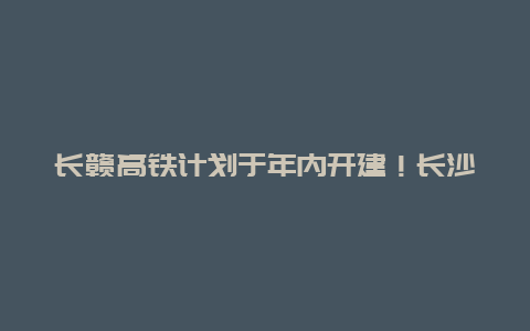 长赣高铁计划于年内开建！长沙至赣州交通时间缩短至1小时50分