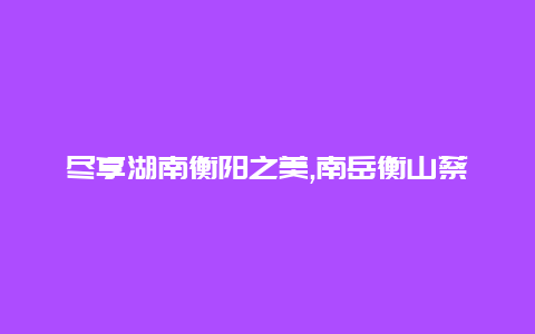 尽享湖南衡阳之美,南岳衡山蔡伦竹海等等你不能错过的地方