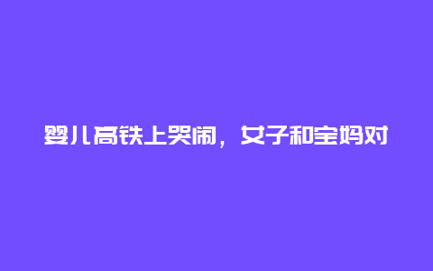 婴儿高铁上哭闹，女子和宝妈对骂！视频曝光，超3亿阅读，热搜沸了