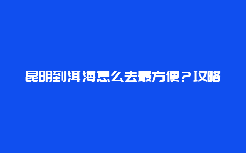 昆明到洱海怎么去最方便？攻略来了