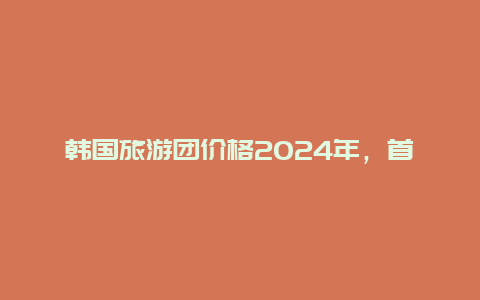 韩国旅游团价格2024年，首尔旅游必去十大景点