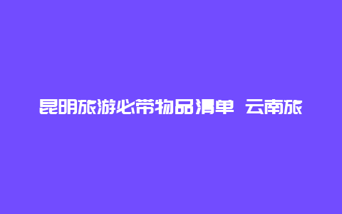 昆明旅游必带物品清单 云南旅游特产必买清单？