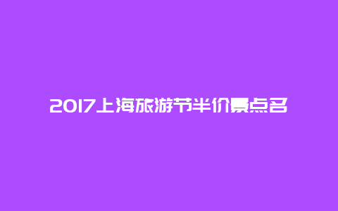 2017上海旅游节半价景点名单，上海文化旅游节门票半价