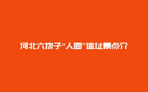 河北六拨子“人圈”遗址景点介绍