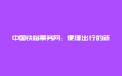 中国铁路票务网：便捷出行的新选择