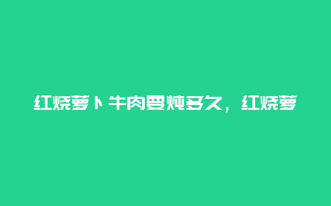 红烧萝卜牛肉要炖多久，红烧萝卜牛肉要炖多久才烂