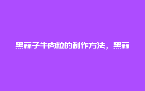 黑蒜子牛肉粒的制作方法，黑蒜子牛肉粒的制作方法窍门