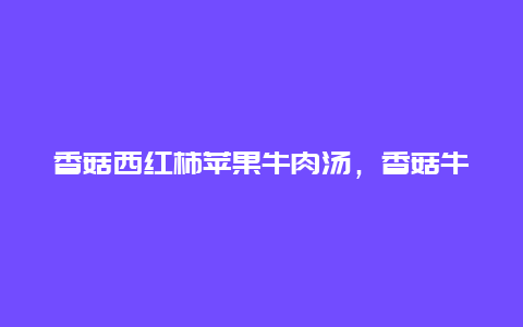 香菇西红柿苹果牛肉汤，香菇牛肉西红柿汤的做法