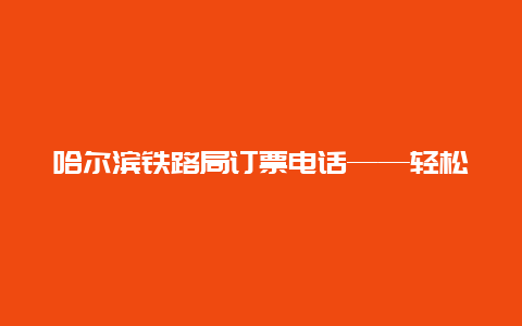 哈尔滨铁路局订票电话——轻松购票，出行无忧