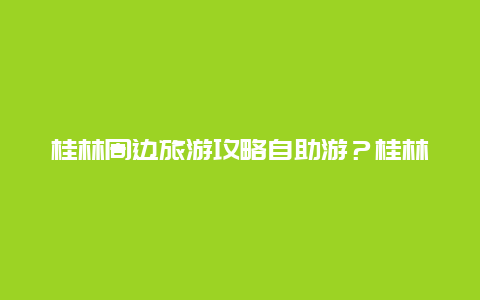 桂林周边旅游攻略自助游？桂林怎样规划周边自驾一日游？