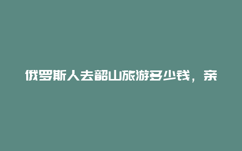 俄罗斯人去韶山旅游多少钱，亲人变仇人”对此你怎么看)