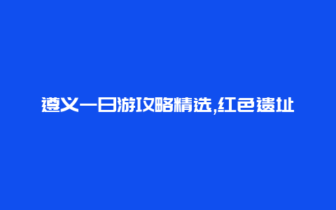 遵义一日游攻略精选,红色遗址美食美景一网打尽