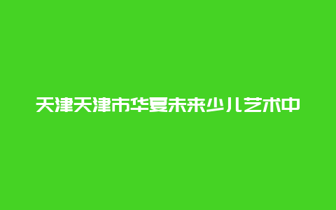 天津天津市华夏未来少儿艺术中心景点介绍