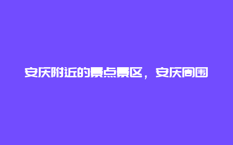 安庆附近的景点景区，安庆周围景点游有哪些地方