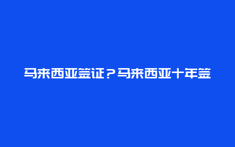 马来西亚签证？马来西亚十年签证条件