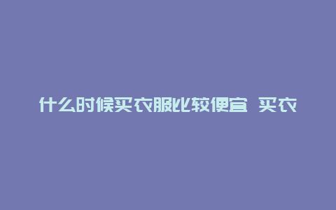 什么时候买衣服比较便宜 买衣服换季是一般什么时候，什么时候便宜？