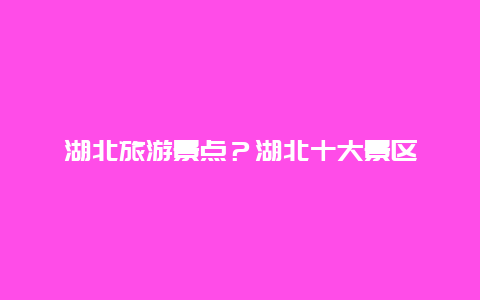 湖北旅游景点？湖北十大景区