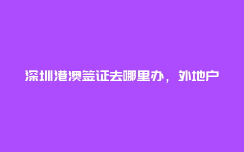 深圳港澳签证去哪里办，外地户口如何在深圳办理港澳通行证？