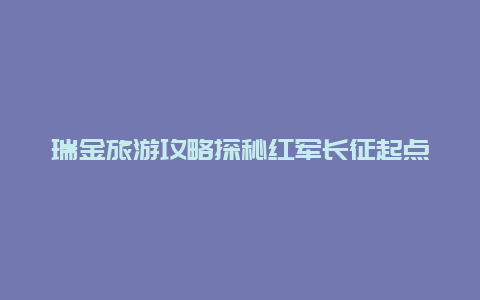 瑞金旅游攻略探秘红军长征起点,体验历史的瑞金之旅