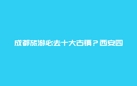 成都旅游必去十大古镇？西安四大古镇排名？