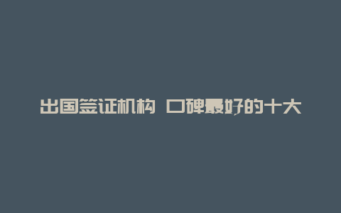 出国签证机构 口碑最好的十大留学机构？