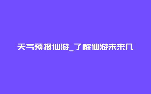 天气预报仙游_了解仙游未来几天的天气情况