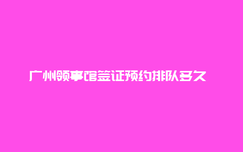 广州领事馆签证预约排队多久 周末能办签证吗？