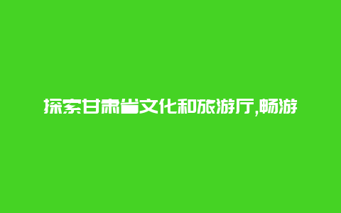 探索甘肃省文化和旅游厅,畅游丝绸之路的乐园