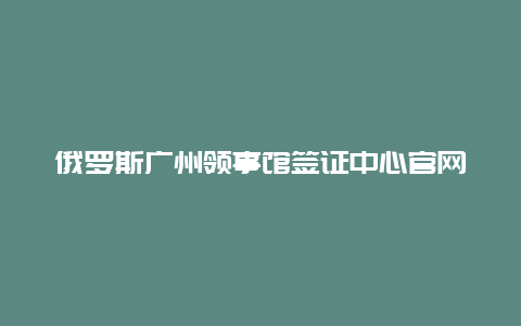 俄罗斯广州领事馆签证中心官网_俄罗斯工作签应该怎么办，应该去那里面签？