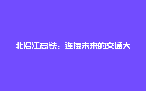 北沿江高铁：连接未来的交通大动脉