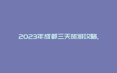 2023年成都三天旅游攻略,畅游名胜古迹品味川菜佳肴