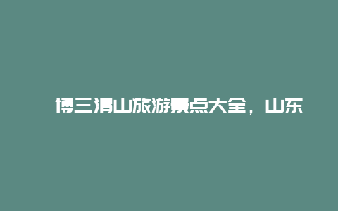 淄博三清山旅游景点大全，山东三清山风景区