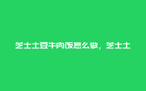 芝士土豆牛肉饭怎么做，芝士土豆牛肉饭怎么做视频