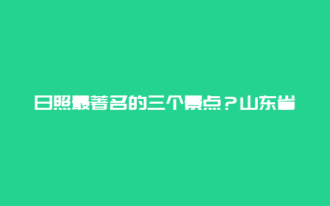 日照最著名的三个景点？山东省日照市有哪些必玩的景点