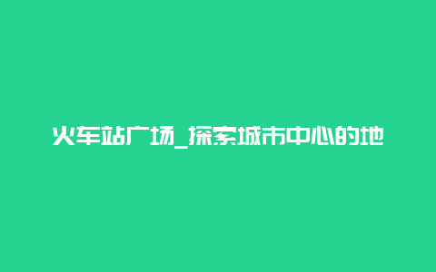 火车站广场_探索城市中心的地标建筑