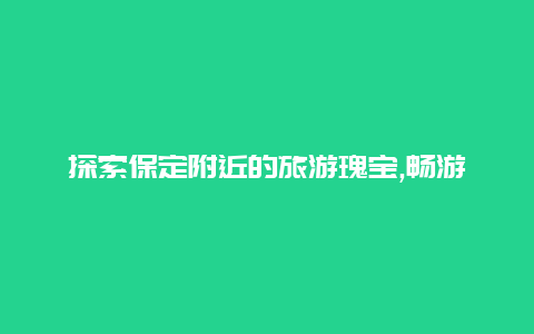 探索保定附近的旅游瑰宝,畅游历史名城和自然风光